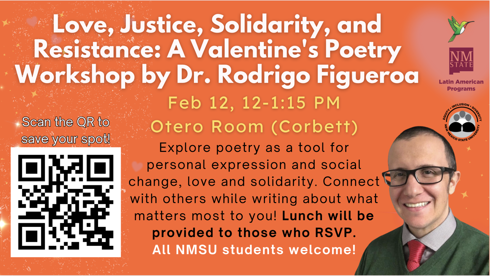 Advertisement for a poetry workshop titled "Love, Justice, Solidarity, and Resistance" by Dr. Rodrigo Figueroa on Feb 12 at NMSU.  Transcribed Text:  Love, Justice, Solidarity, and Resistance: A Valentine’s Poetry Workshop by Dr. Rodrigo Figueroa  Feb 12, 12-1:15 PM Otero Room (Corbett)  Scan the QR to save your spot! Explore poetry as a tool for personal expression and social change, love and solidarity. Connect with others while writing about what matters most to you! Lunch will be provided to those who RSVP. All NMSU students welcome!  (NM State logo) Latin American Programs (Equity * Inclusion * Diversity New Mexico State University logo)